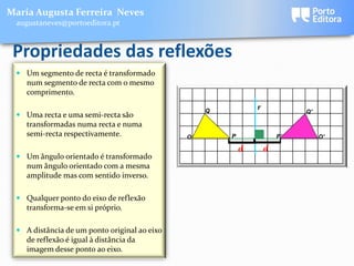 Maria Augusta Ferreira Neves
 augustaneves@portoeditora.pt



 Propriedades das reflexões
  Um segmento de recta é transformado
   num segmento de recta com o mesmo
   comprimento.

                                                  Q
                                                              r
                                                                           Q'
  Uma recta e uma semi-recta são
   transformadas numa recta e numa
   semi-recta respectivamente.                O       P               P'        O'




                                                      [
                                                      [
                                                          d       d
  Um ângulo orientado é transformado
   num ângulo orientado com a mesma
   amplitude mas com sentido inverso.

  Qualquer ponto do eixo de reflexão
   transforma-se em si próprio.

  A distância de um ponto original ao eixo
   de reflexão é igual à distância da
   imagem desse ponto ao eixo.
 