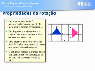 Maria Augusta Ferreira Neves
 augustaneves@portoeditora.pt


Propriedades da rotação
   Um segmento de recta é
     transformado num segmento de
     recta com o mesmo comprimento.           C            A’

   Um ângulo é transformado num                                 C’x
    ângulo com a mesma amplitude e        A       B

    com o mesmo sentido.                                   B’x

                                                      Ox
   Uma recta ou uma semi-recta são
    transformadas numa recta ou numa
    semi-recta respectivamente.
   O centro de rotação é o único ponto
    que se mantém fixo se o ângulo da
    rotação não for um múltiplo de
    360o
 