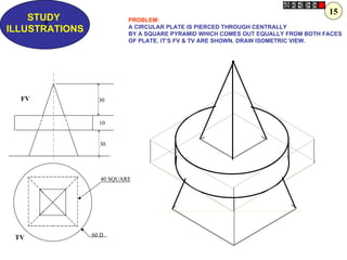 15
    STUDY                  PROBLEM:
      Z
ILLUSTRATIONS              A CIRCULAR PLATE IS PIERCED THROUGH CENTRALLY
                           BY A SQUARE PYRAMID WHICH COMES OUT EQUALLY FROM BOTH FACES
                           OF PLATE. IT’S FV & TV ARE SHOWN. DRAW ISOMETRIC VIEW.




  FV              30


                  10


                  30




                   40 SQUARE




                60 D
 TV
 