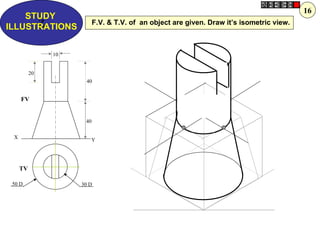 16
    STUDY
      Z
ILLUSTRATIONS
                          F.V. & T.V. of an object are given. Draw it’s isometric view.



               10


          20
                     40


     FV


                     40


 X                     Y




     TV

 50 D               30 D
 