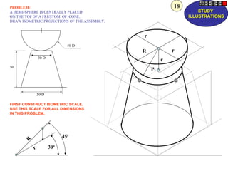 PROBLEM:                                                  18
                                                                   STUDY
A HEMI-SPHERE IS CENTRALLY PLACED
ON THE TOP OF A FRUSTOM OF CONE.                                    Z
                                                               ILLUSTRATIONS
DRAW ISOMETRIC PROJECTIONS OF THE ASSEMBLY.



                                              r
                               50 D
                                              R           r
                30 D
                                                      r
50
                                                  P



                50 D

FIRST CONSTRUCT ISOMETRIC SCALE.
USE THIS SCALE FOR ALL DIMENSIONS
IN THIS PROBLEM.




                             450
        R
            r          300
 