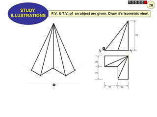 20
    STUDY
      Z
ILLUSTRATIONS
                F.V. & T.V. of an object are given. Draw it’s isometric view.




                                                                      50




                                                    O
                                                X                 Y

                                           20



                                           25



                O
                                                        25   20
 