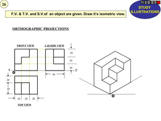 26
                                                                                      STUDY
                                                                                        Z
                                                                                  ILLUSTRATIONS
          F.V. & T.V. and S.V.of an object are given. Draw it’s isometric view.



          ORTHOGRAPHIC PROJECTIONS



              FRONT VIEW      L.H.SIDE VIEW

                                              20

                                              20

                                              20
      x                                            y
          O                        50
     20


     30

                                                                      O
              20   20    20

              TOP VIEW
 