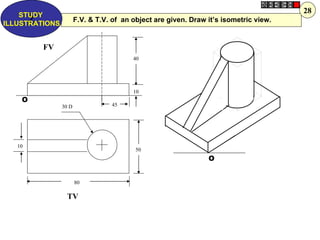 28
    STUDY
      Z
ILLUSTRATIONS
                       F.V. & T.V. of an object are given. Draw it’s isometric view.


         FV
                                         40




                                         10
    O
                30 D              45




   10
                                          50
                                                                O


                       80

                  TV
 