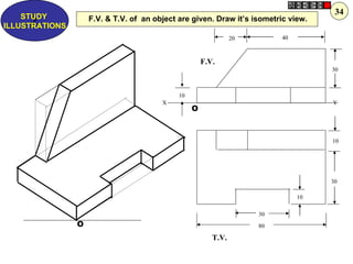 34
    STUDY           F.V. & T.V. of an object are given. Draw it’s isometric view.
      Z
ILLUSTRATIONS
                                                                20        40



                                                      F.V.
                                                                                    30



                                             10
                                        X                                           Y
                                                  O



                                                                                    10




                                                                                    30

                                                                               10

                                                                     30
                O                                                    80

                                                         T.V.
 