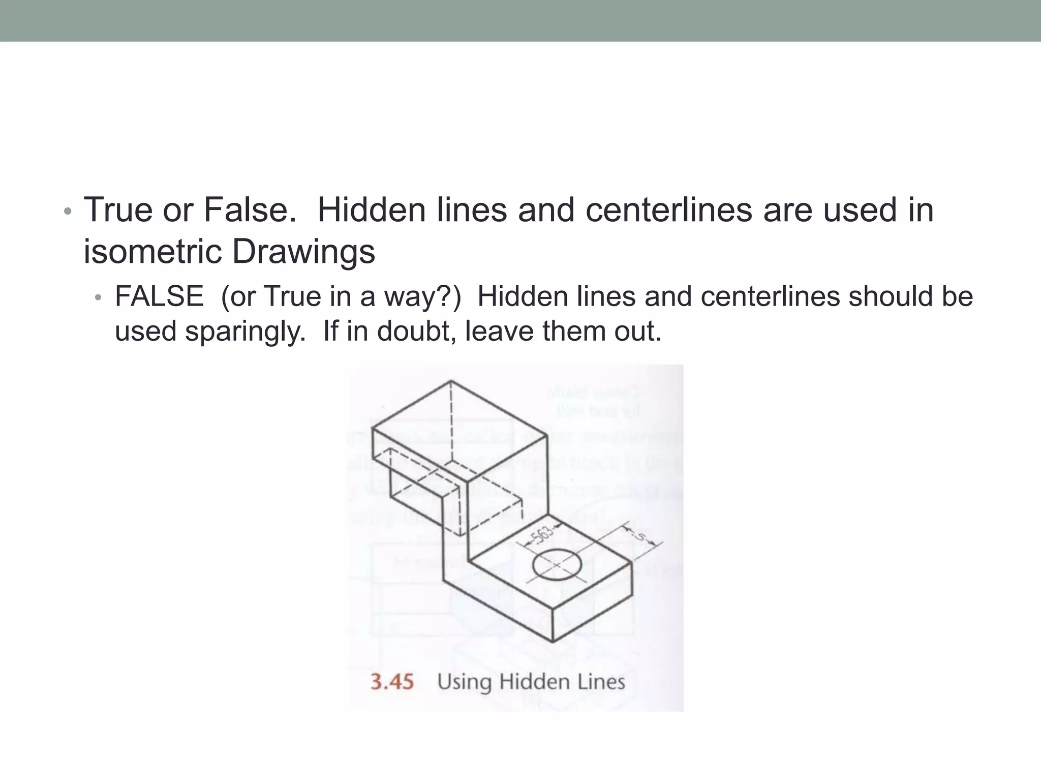 • True or False. Hidden lines and centerlines are used in
isometric Drawings
• FALSE (or True in a way?) Hidden lines and centerlines should be
used sparingly. If in doubt, leave them out.
