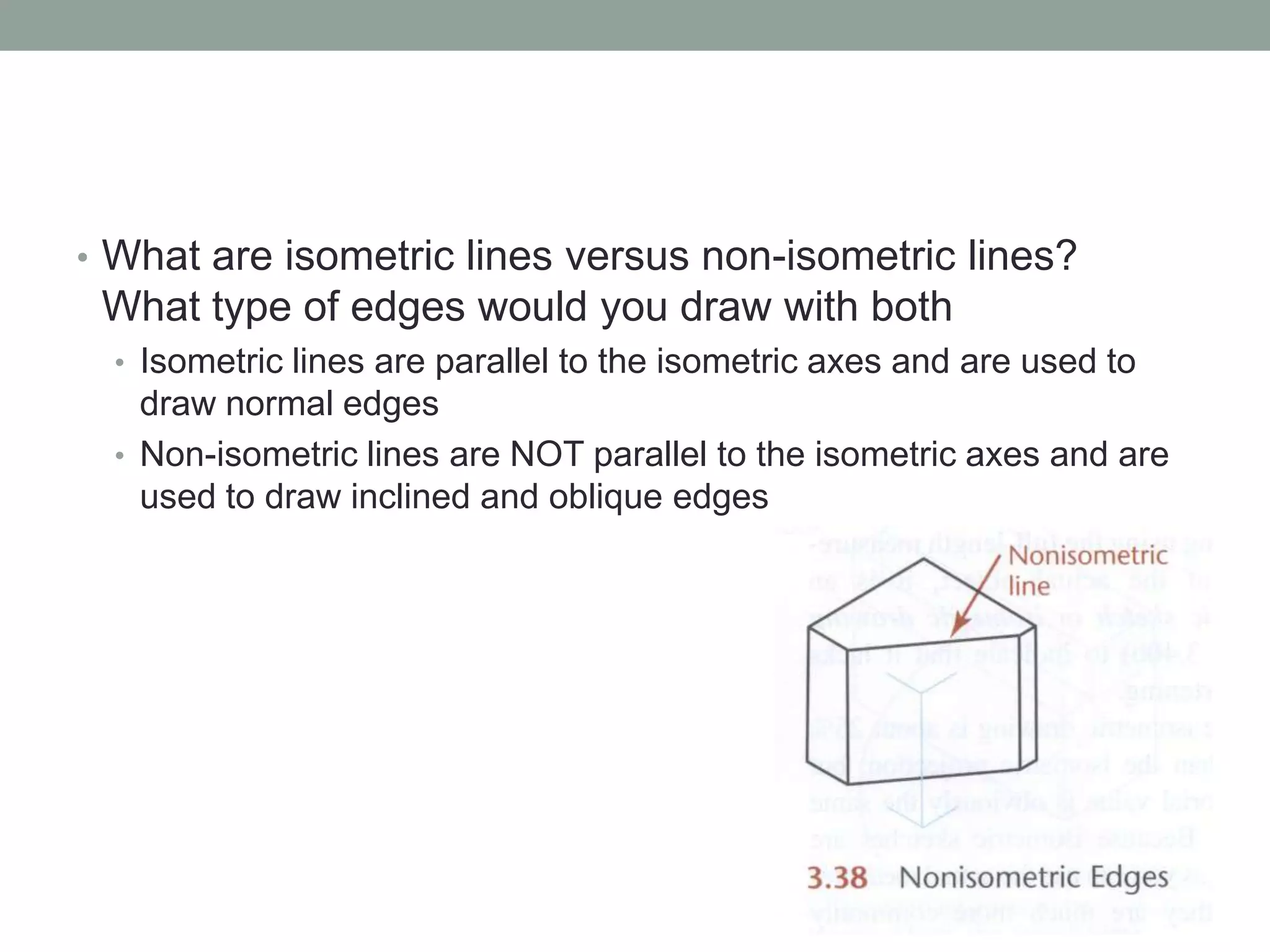 • What are isometric lines versus non-isometric lines?
What type of edges would you draw with both
• Isometric lines are parallel to the isometric axes and are used to
draw normal edges
• Non-isometric lines are NOT parallel to the isometric axes and are
used to draw inclined and oblique edges