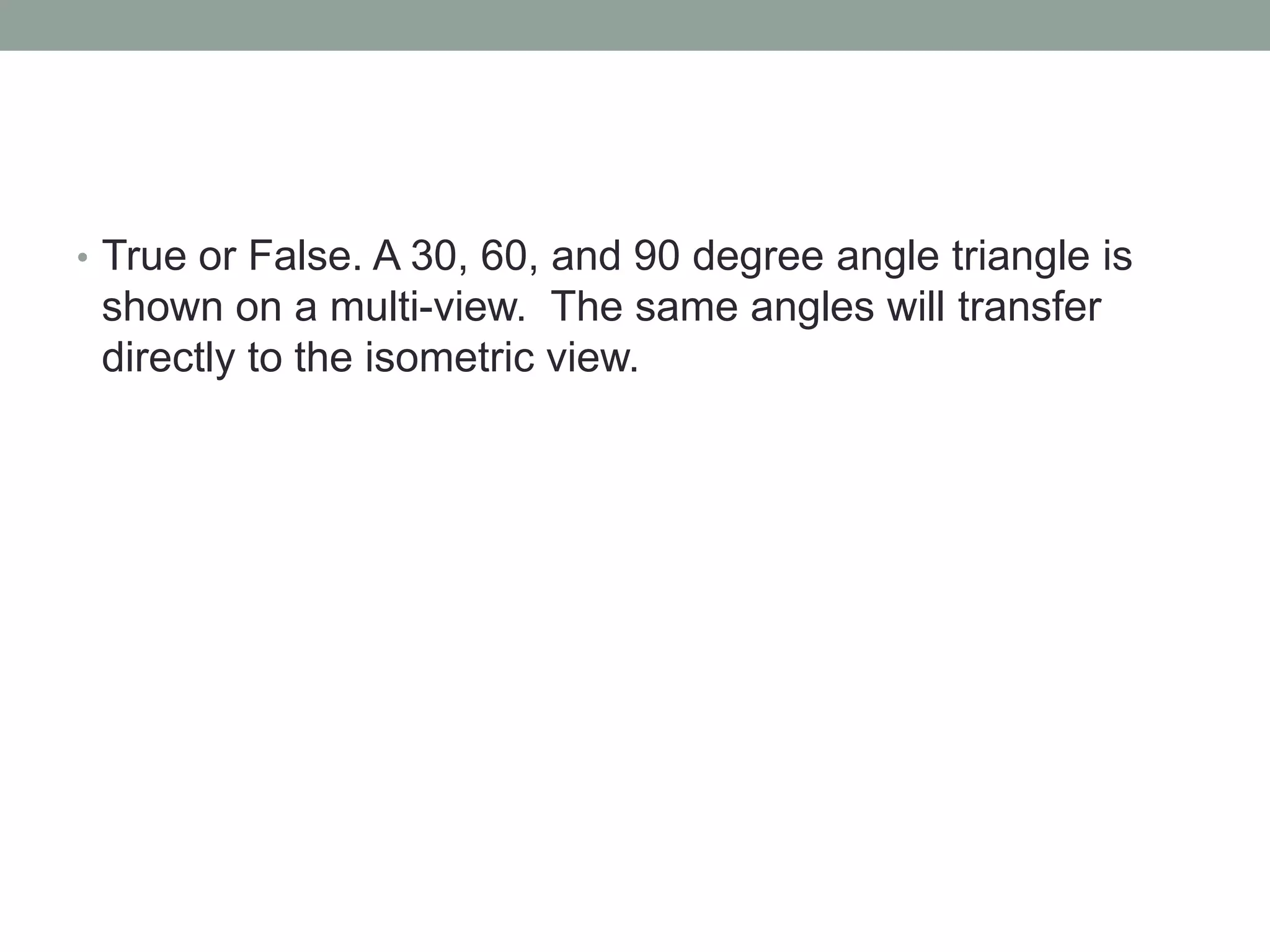 • True or False. A 30, 60, and 90 degree angle triangle is
shown on a multi-view. The same angles will transfer
directly to the isometric view.
