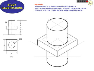 Z
STUDY
ILLUSTRATIONS
50
50
30 D
30
10
30
+
FV
TV
PROBLEM:
A SQUARE PLATE IS PIERCED THROUGH CENTRALLY
BY A CYLINDER WHICH COMES OUT EQUALLY FROM BOTH FACES
OF PLATE. IT’S FV & TV ARE SHOWN. DRAW ISOMETRIC VIEW.
14
 