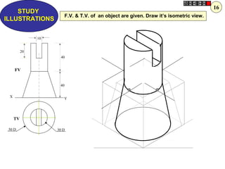 Z
STUDY
ILLUSTRATIONS
X
Y
30 D50 D
10
40
20
40
FV
TV
F.V. & T.V. of an object are given. Draw it’s isometric view.
16
 