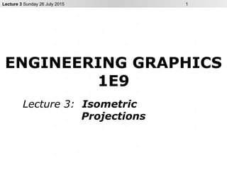Lecture 3 Sunday 26 July 2015 1
ENGINEERING GRAPHICS
1E9
Lecture 3: Isometric
Projections
 