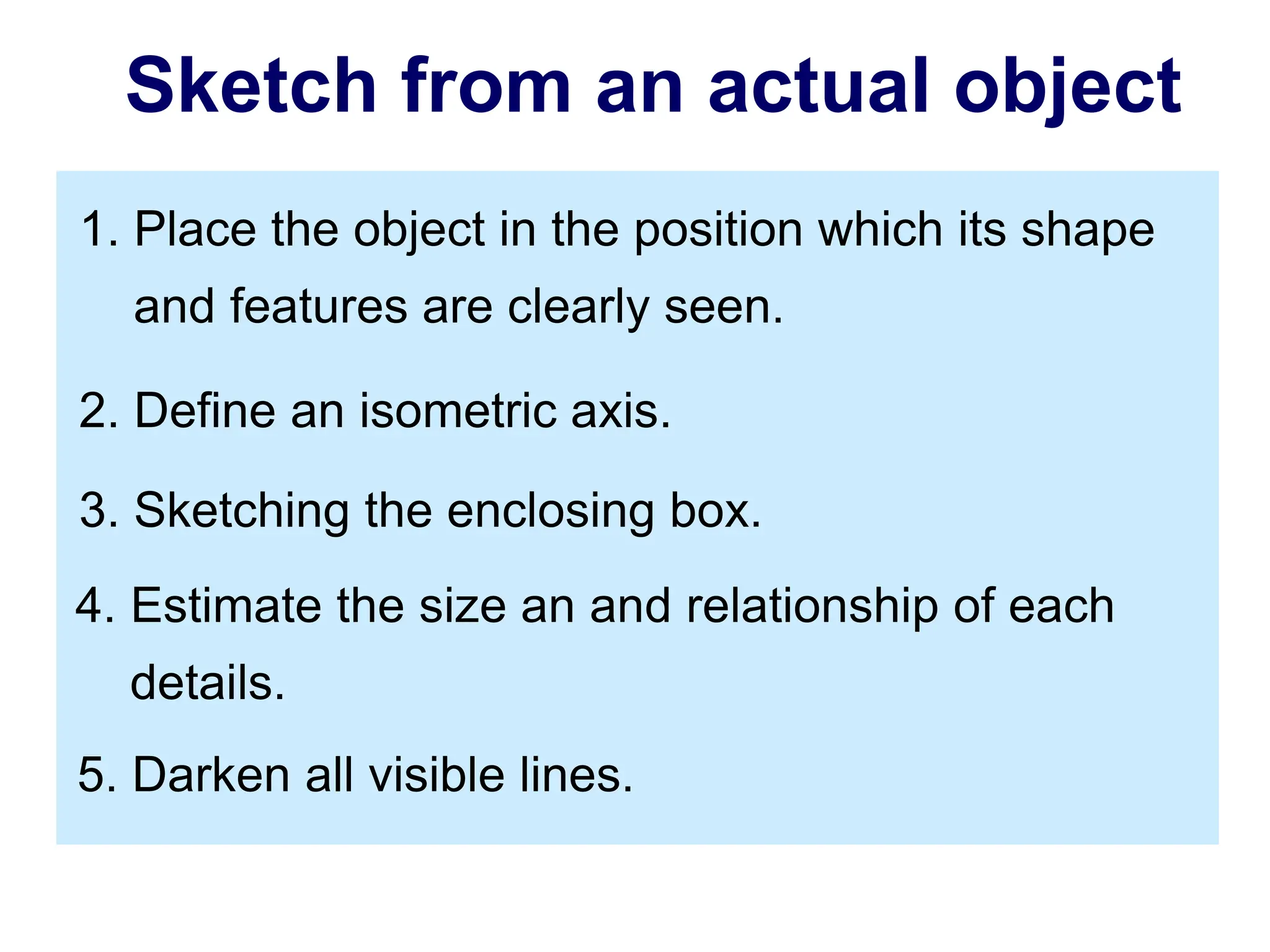 2. Define an isometric axis.
3. Sketching the enclosing box.
4. Estimate the size an and relationship of each
details.
5. Darken all visible lines.
1. Place the object in the position which its shape
and features are clearly seen.
Sketch from an actual object
 