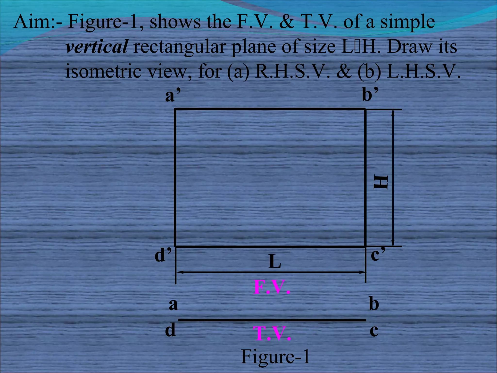 Aim:- Figure-1, shows the F.V. & T.V. of a simple
     vertical rectangular plane of size LH. Draw its
     isometric view, for (a) R.H.S.V. & (b) L.H.S.V.
                  a’                      b’




                                          H
                d’           L            c’
                            F.V.
                 a                       b
                 d         T.V.          c
                          Figure-1
 