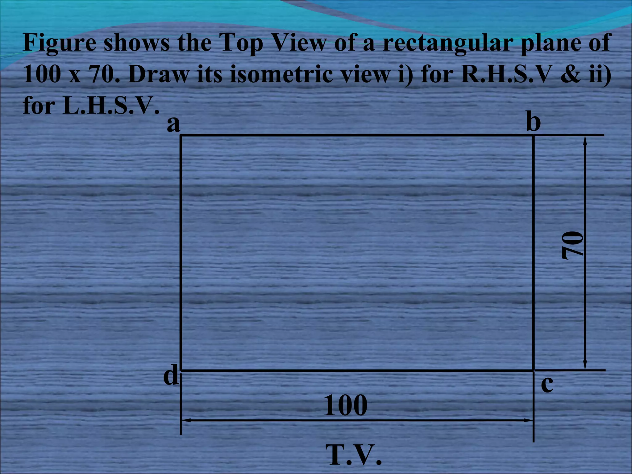 Figure shows the Top View of a rectangular plane of
100 x 70. Draw its isometric view i) for R.H.S.V & ii)
for L.H.S.V.
             a                                b




                                                   70
            d                                  c
                           100
                           T.V.
 