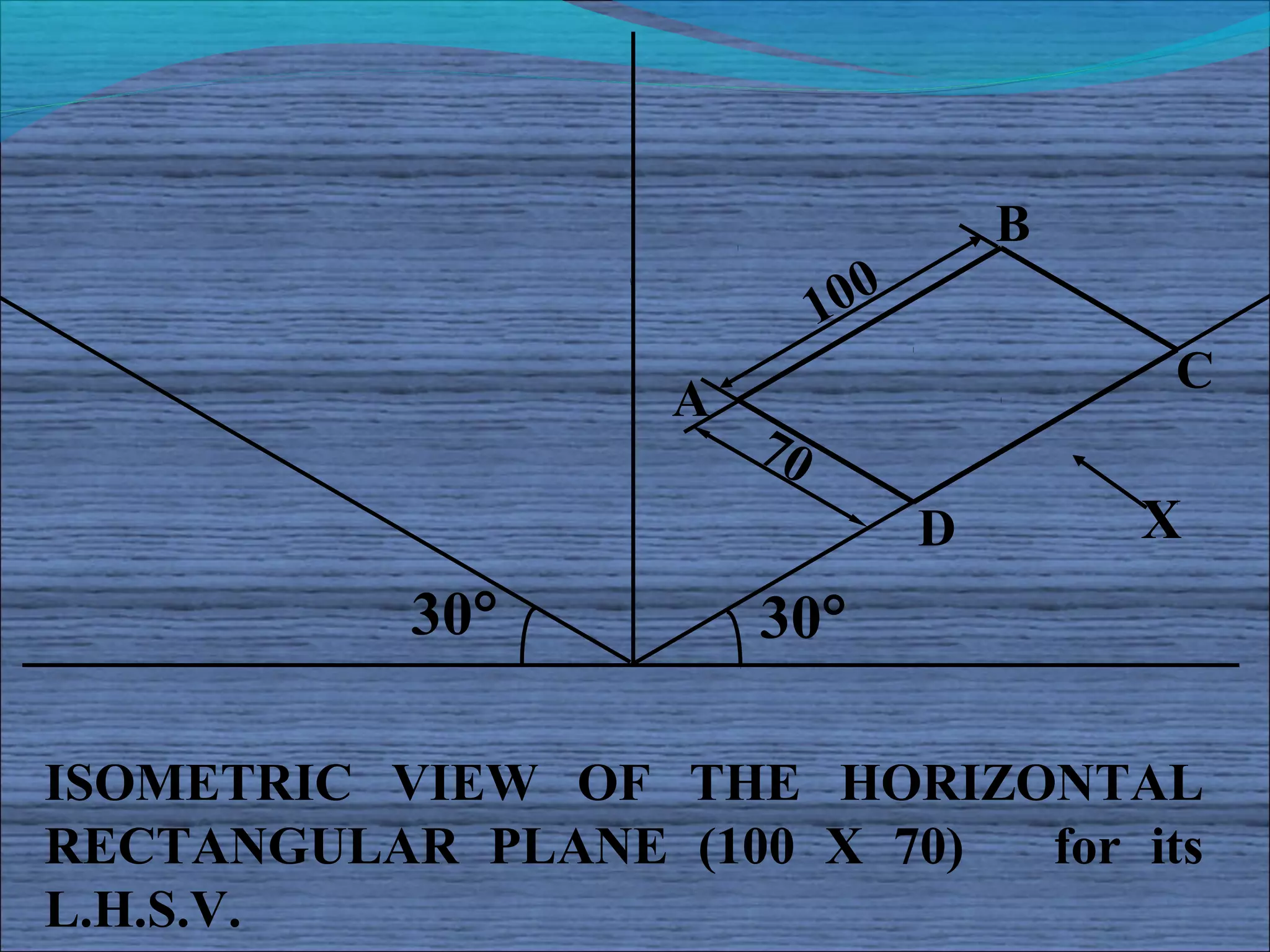 B
                            100
                                          C
                   A
                       70
                                  D       X
           30°         30°

ISOMETRIC VIEW OF THE HORIZONTAL
RECTANGULAR PLANE (100 X 70) for its
L.H.S.V.
 