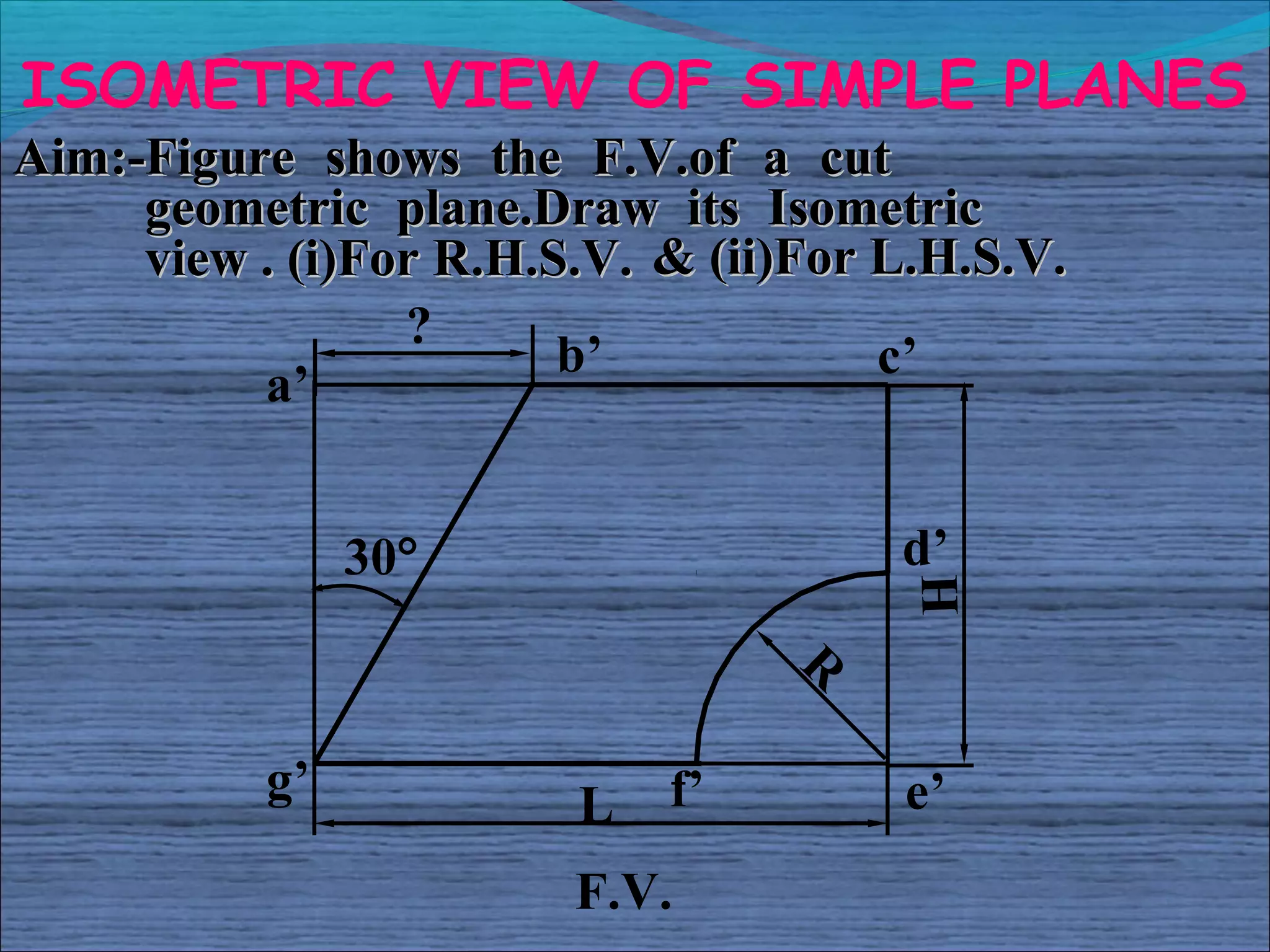 ISOMETRIC VIEW OF SIMPLE PLANES
Aim:-Figure shows the F.V.of a cut
     geometric plane.Draw its Isometric
     view . (i)For R.H.S.V. & (ii)For L.H.S.V.
                 ?
                        b’            c’
          a’


                30°                   d’




                                       H
                                  R

           g’           L   f’        e’
                        F.V.
 