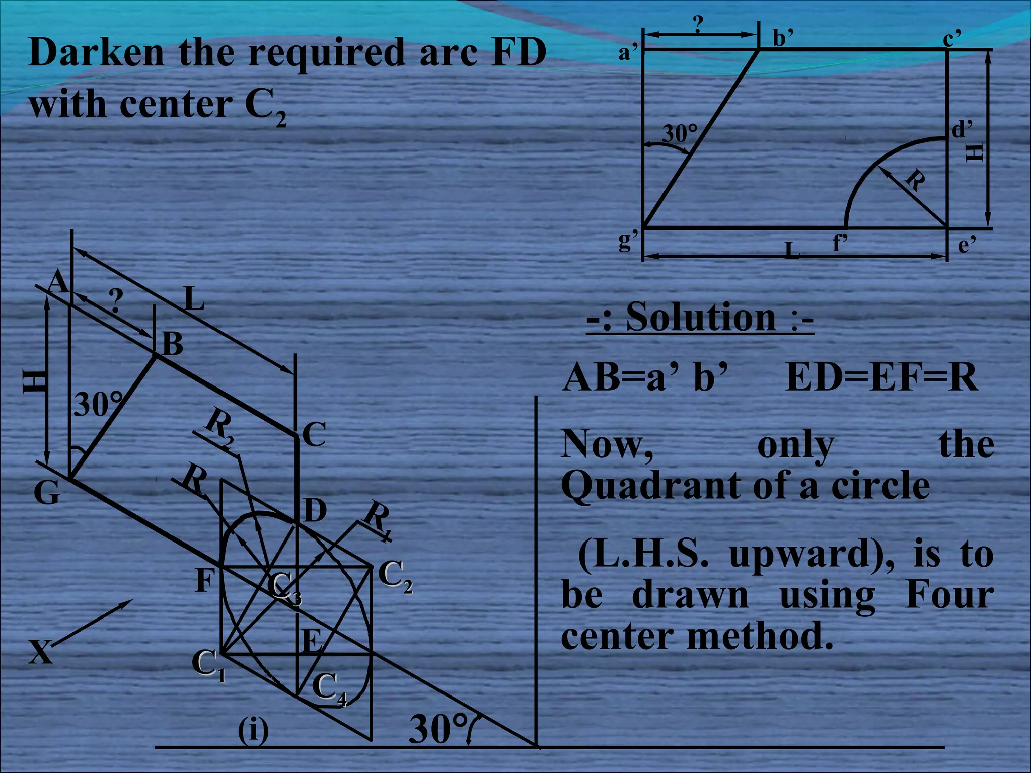 ?
                                                      b’            c’
Darken the required arc FD                 a’

with center C2                                                      d’
                                                30°




                                                                     H
                                                                R

                                           g’          L   f’        e’
A          L
      ?                                  -: Solution :-
          B
                                        AB=a’ b’ ED=EF=R
H




    30°       R
               2         C              Now,     only        the
          R                             Quadrant of a circle
G                        D R
                              1

                              C2
                                         (L.H.S. upward), is to
           F         C3                 be drawn using Four
X                        E              center method.
           C1
                         C4
                   (i)            30°
 