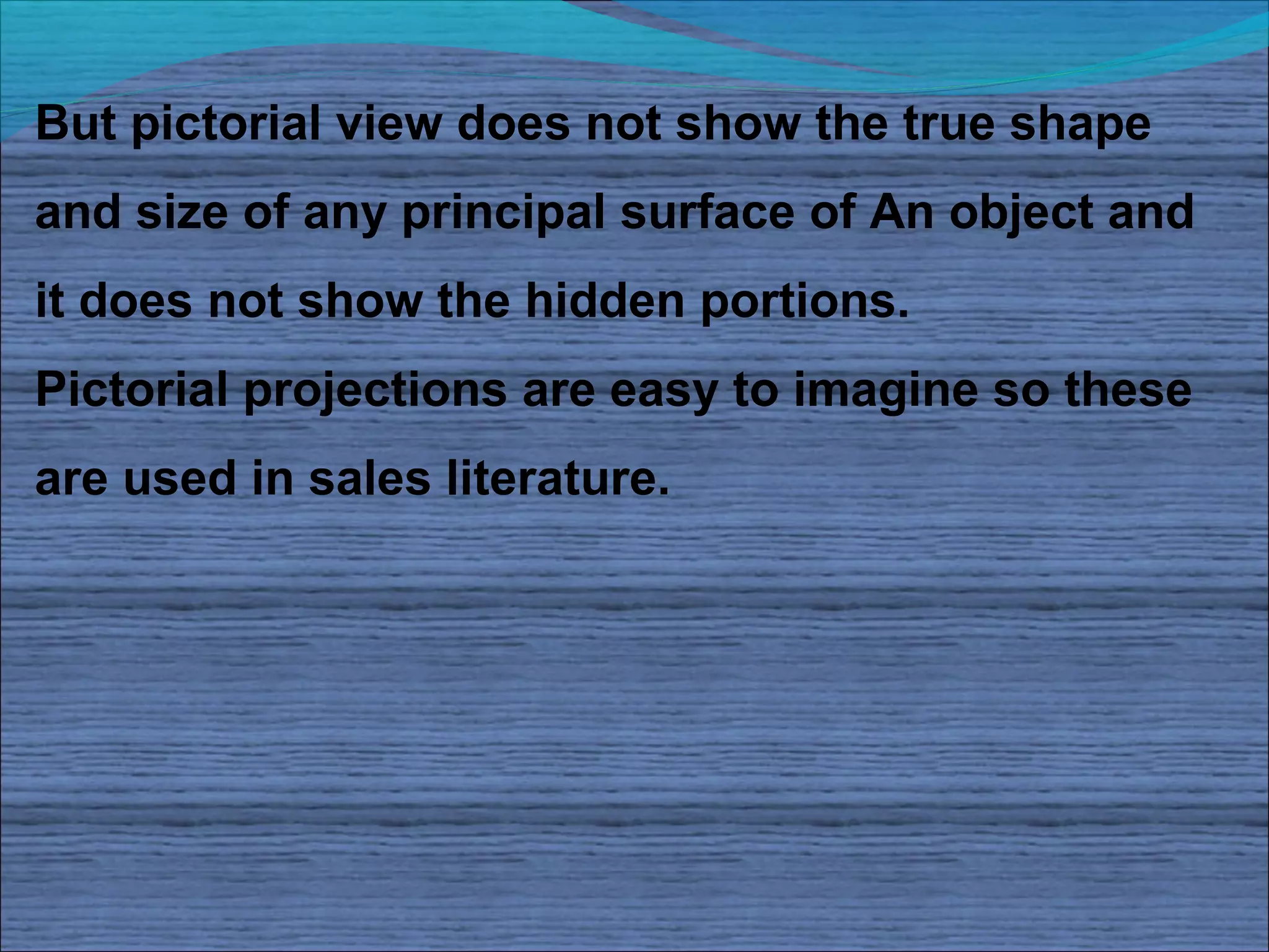 But pictorial view does not show the true shape
and size of any principal surface of An object and
it does not show the hidden portions.
Pictorial projections are easy to imagine so these
are used in sales literature.
 