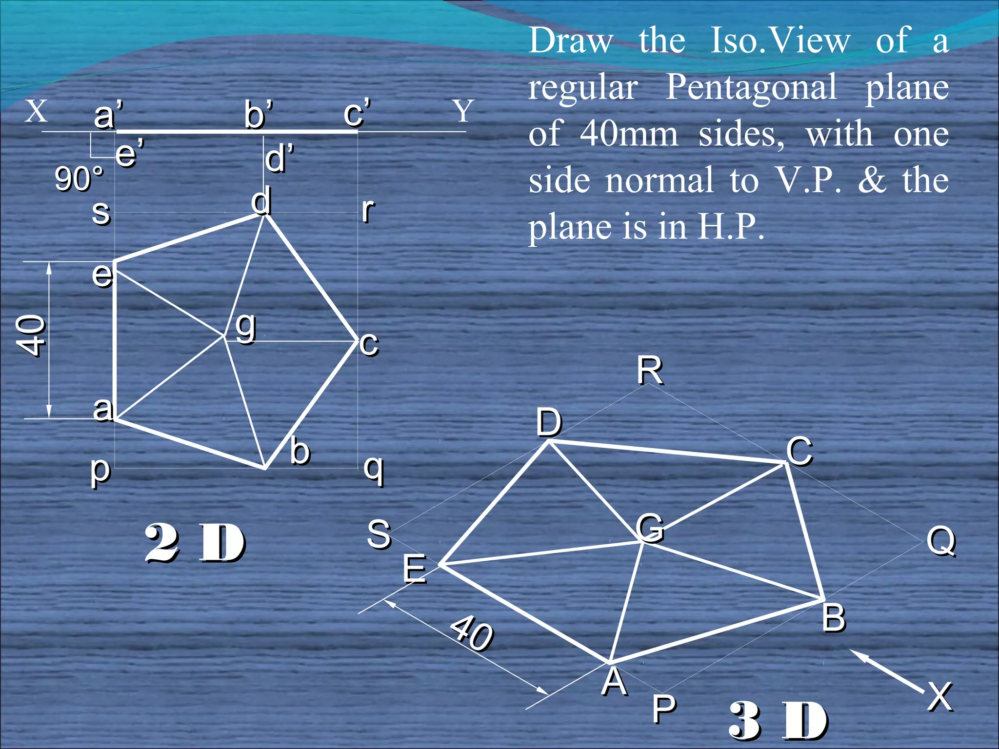 Draw the Iso.View of a
                                   regular Pentagonal plane
X     a’     b’      c’       Y
                                   of 40mm sides, with one
        e’    d’
    90°                            side normal to V.P. & the
      s      d        r            plane is in H.P.
      e
             g
40




                      c
                                           R
      a                            D
      p          b    q                           C

          2D          S                    G              Q
                          E
                              40                      B
                                       A                  X
                                           P   3D
 