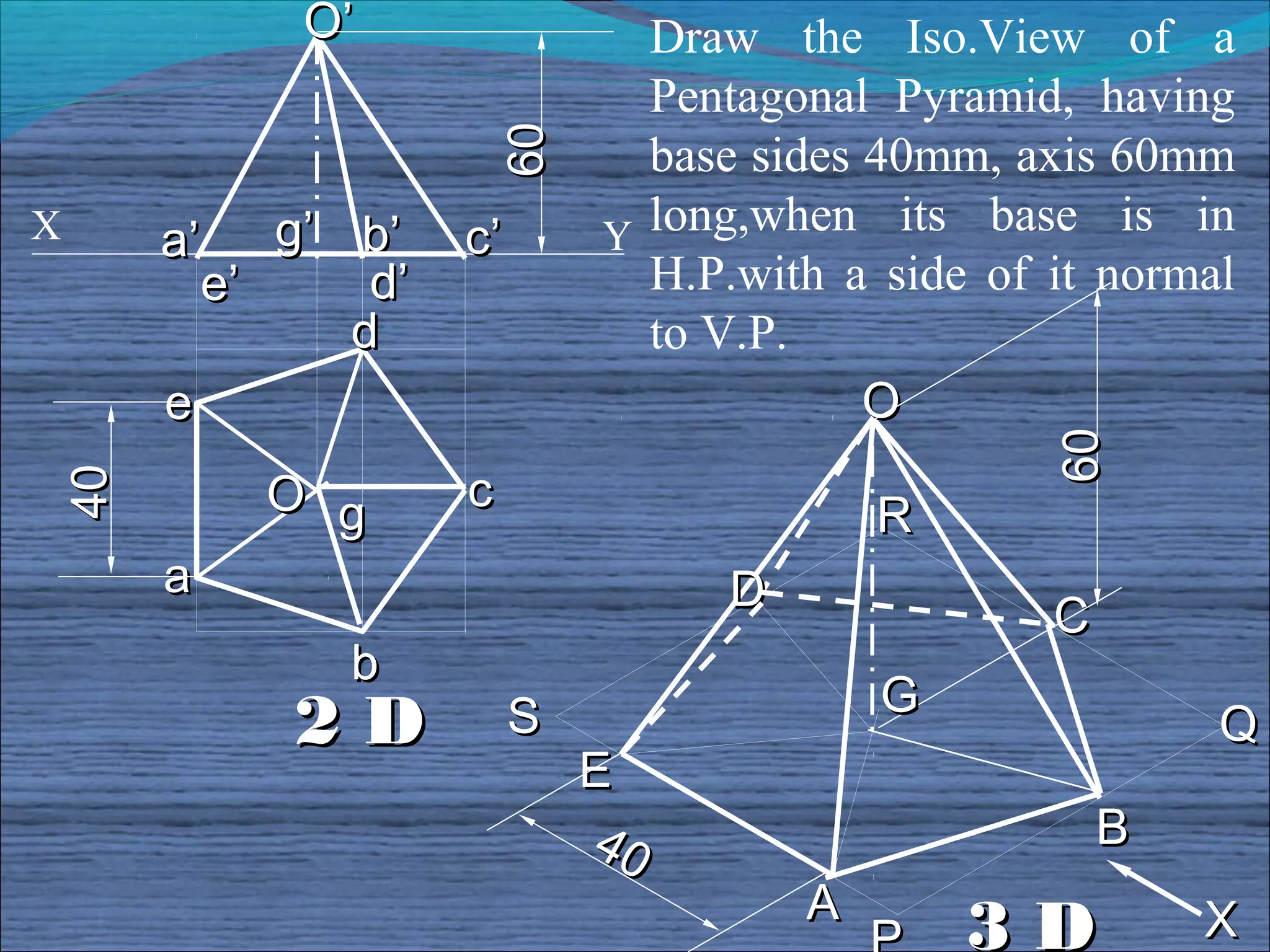 O’                  Draw the Iso.View of a
                               Pentagonal Pyramid, having




                     60
                               base sides 40mm, axis 60mm
X    a’    g’ b’    c’       Y long,when its base is in
        e’     d’              H.P.with a side of it normal
              d                to V.P.
     e                                    O




                                                 60
          O g       c
40




                                           R
     a                             D
                                                  C
              b
                                           G
           2D            S                                Q
                             E
                             40                       B
                                       A                  X
                                               3D
 