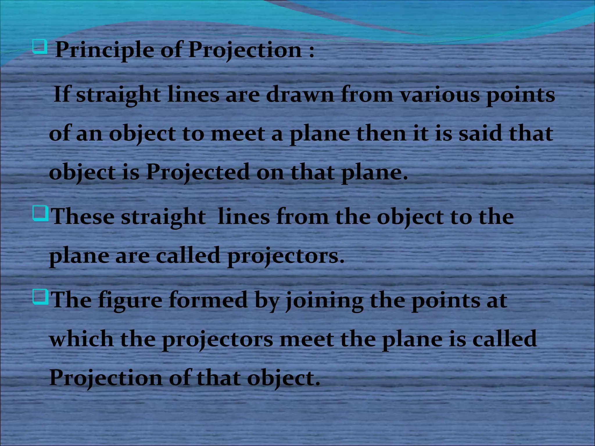  Principle of Projection :

  If straight lines are drawn from various points
 of an object to meet a plane then it is said that
 object is Projected on that plane.
These straight lines from the object to the
 plane are called projectors.
The figure formed by joining the points at
 which the projectors meet the plane is called
 Projection of that object.
 