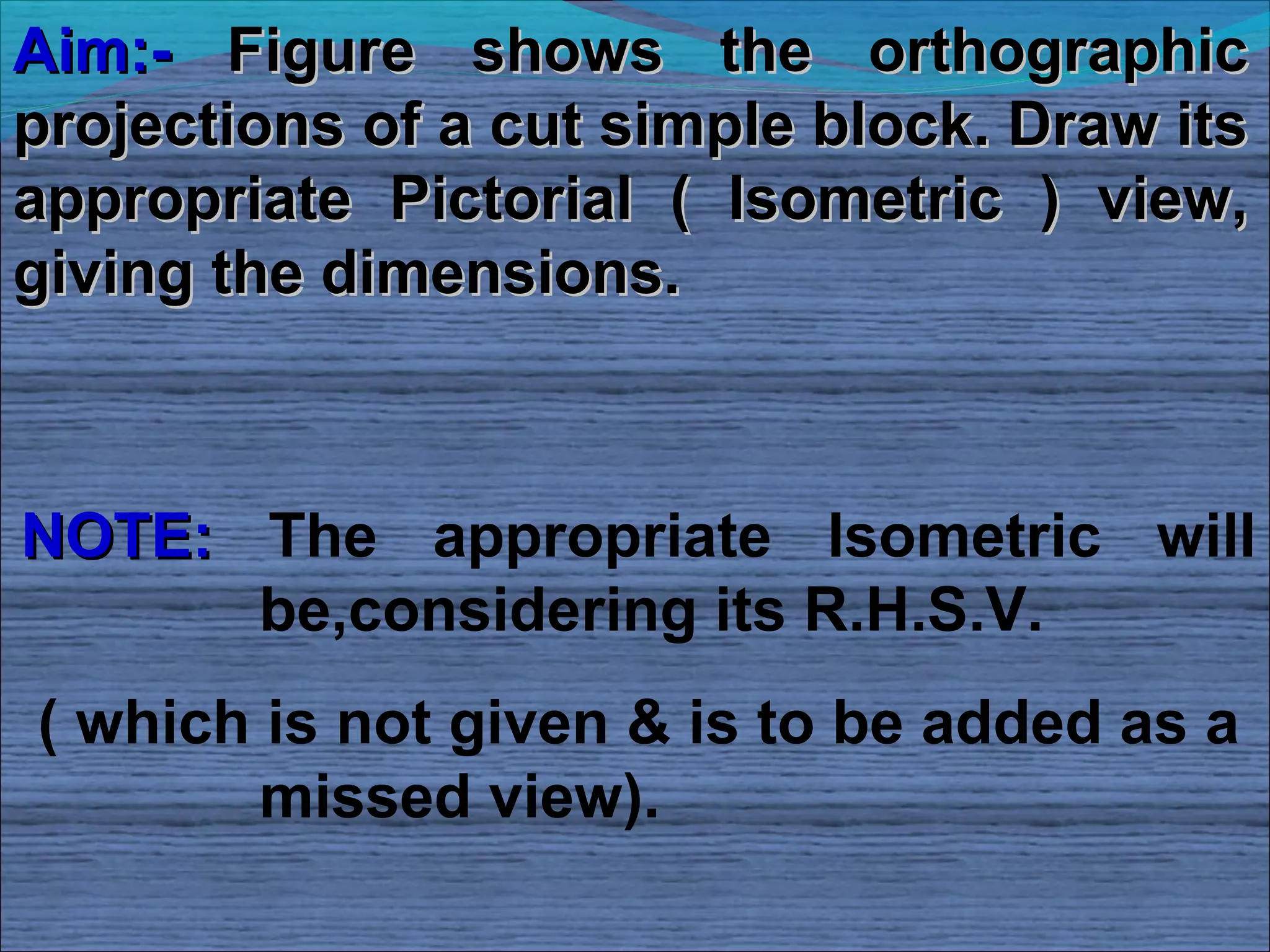 Aim:- Figure shows the orthographic
projections of a cut simple block. Draw its
appropriate Pictorial ( Isometric ) view,
giving the dimensions.



NOTE: The appropriate Isometric will
      be,considering its R.H.S.V.
( which is not given & is to be added as a
        missed view).
 
