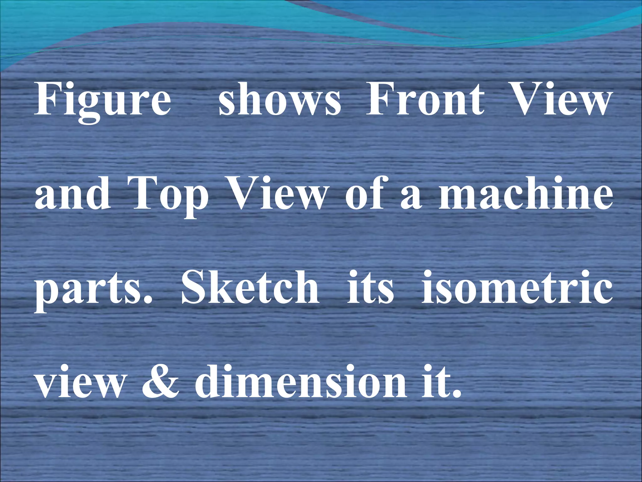 Figure shows Front View
and Top View of a machine
parts. Sketch its isometric
view & dimension it.
 