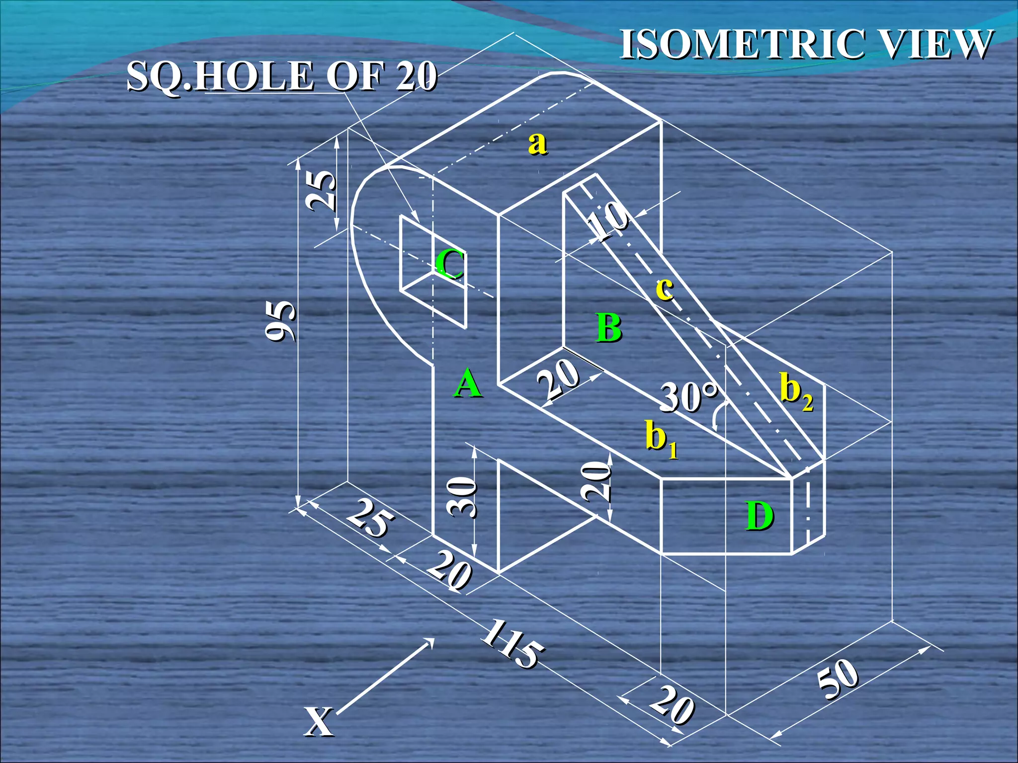 ISOMETRIC VIEW
SQ.HOLE OF 20
                        a



       25
                                 10
                 C
     95                               c
                                 B
                  A         20         30°       b2
                                      b1


                             20
                 30
            25                               D
                 20
                      11
                        5
                                      20              50
       X
 