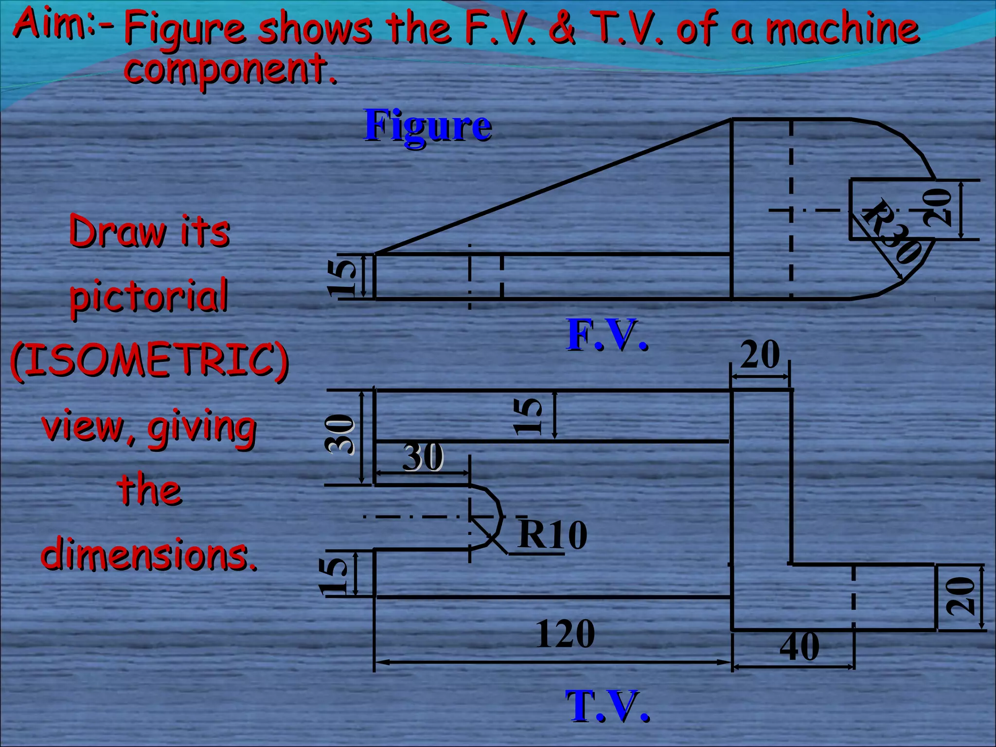 Aim:- Figure shows the F.V. & T.V. of a machine
      component.
                     Figure




                                                  20
  Draw its




                                                R3
                                                  0
                15
   pictorial
                                   F.V.
(ISOMETRIC)                               20
 view, giving

                              15
                30

                      30
     the
 dimensions.                  R10
                15




                                                      20
                               120         40
                                   T.V.
 