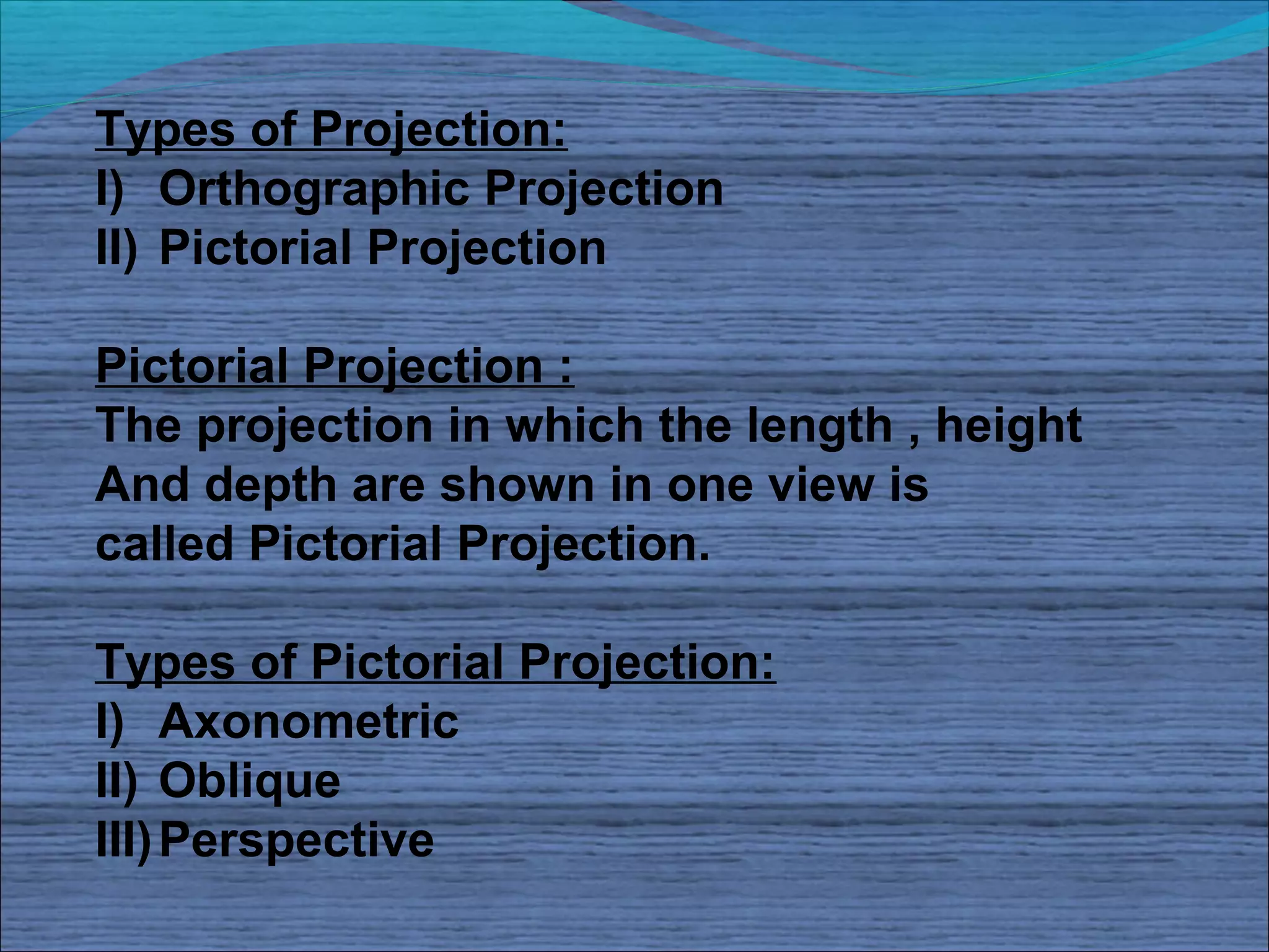 Types of Projection:
I) Orthographic Projection
II) Pictorial Projection

Pictorial Projection :
The projection in which the length , height
And depth are shown in one view is
called Pictorial Projection.

Types of Pictorial Projection:
I) Axonometric
II) Oblique
III) Perspective
 