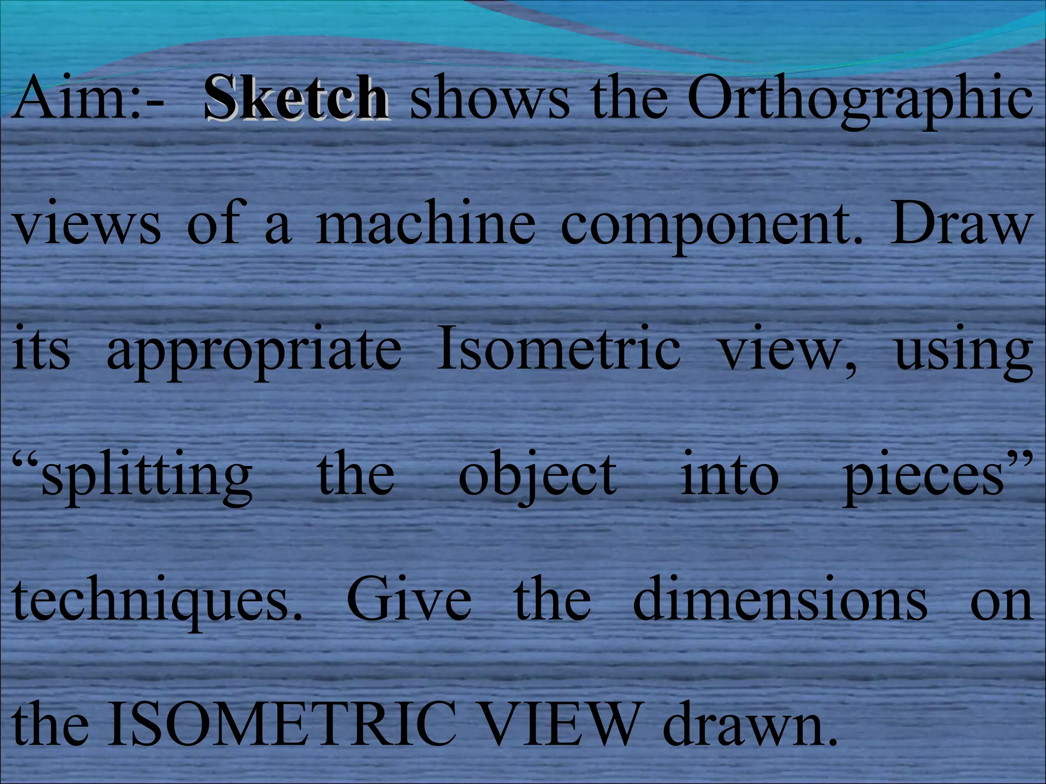 Aim:- Sketch shows the Orthographic
views of a machine component. Draw
its appropriate Isometric view, using
“splitting the object into pieces”
techniques. Give the dimensions on
the ISOMETRIC VIEW drawn.
 
