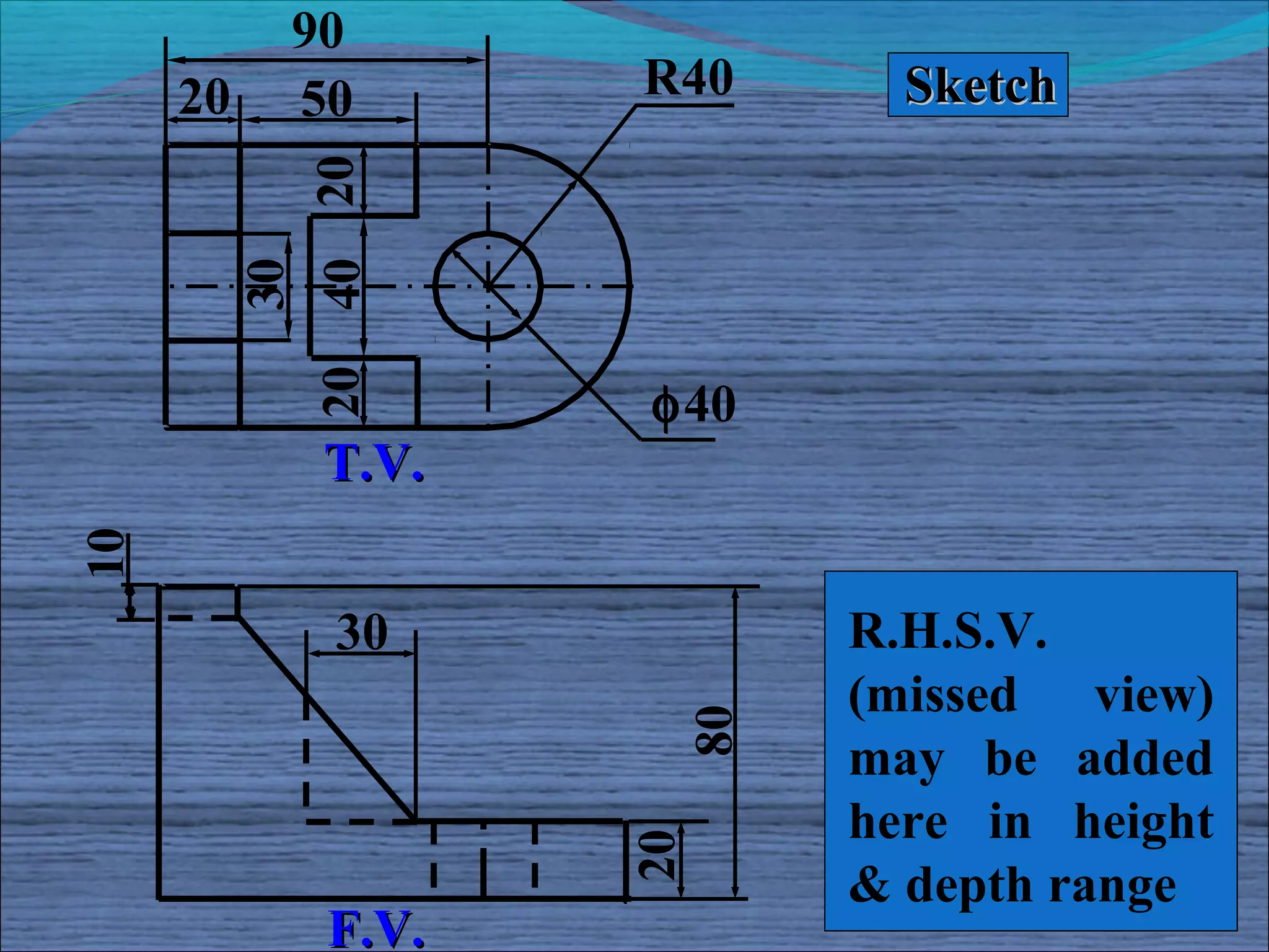 90
     20     50      R40     Sketch



          40 20
          30
            20
                    φ40
             T.V.
10




             30           R.H.S.V.
                     80   (missed view)
                          may be added
                          here in height
                    20



                          & depth range
             F.V.
 