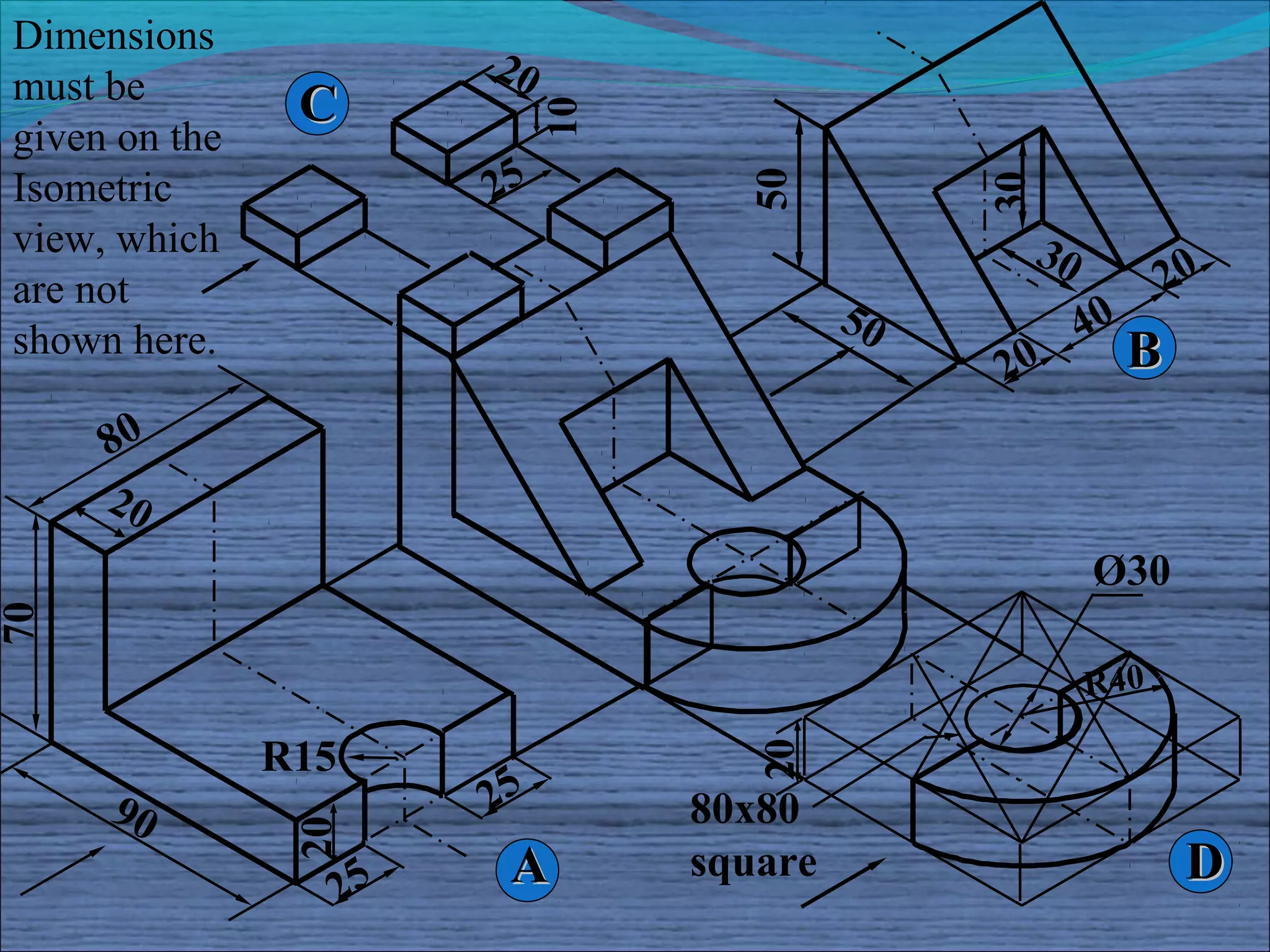 Dimensions
                          20
must be         C




                               10
given on the
Isometric                 25




                                      50




                                                  30
view, which                                            30
are not                                                            20
                                             50             40
shown here.                                                      B
                                                  20
     80
     20
                                                            Ø30
70




                                                            R4 0

               R15
                          25           20
     90                             80x80
                20




                     25
                           A        square                           D
 