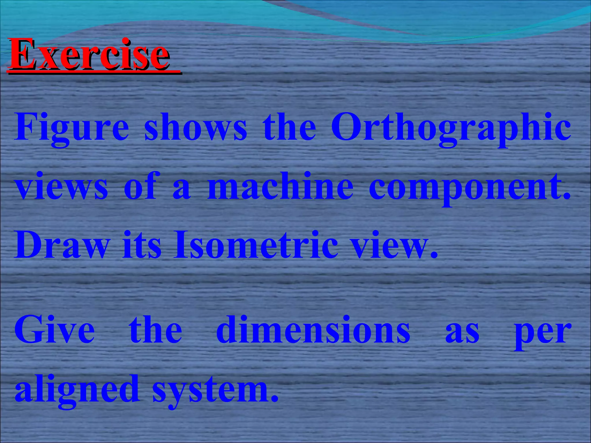 Exercise
Figure shows the Orthographic
views of a machine component.
Draw its Isometric view.

Give the dimensions as per
aligned system.
 