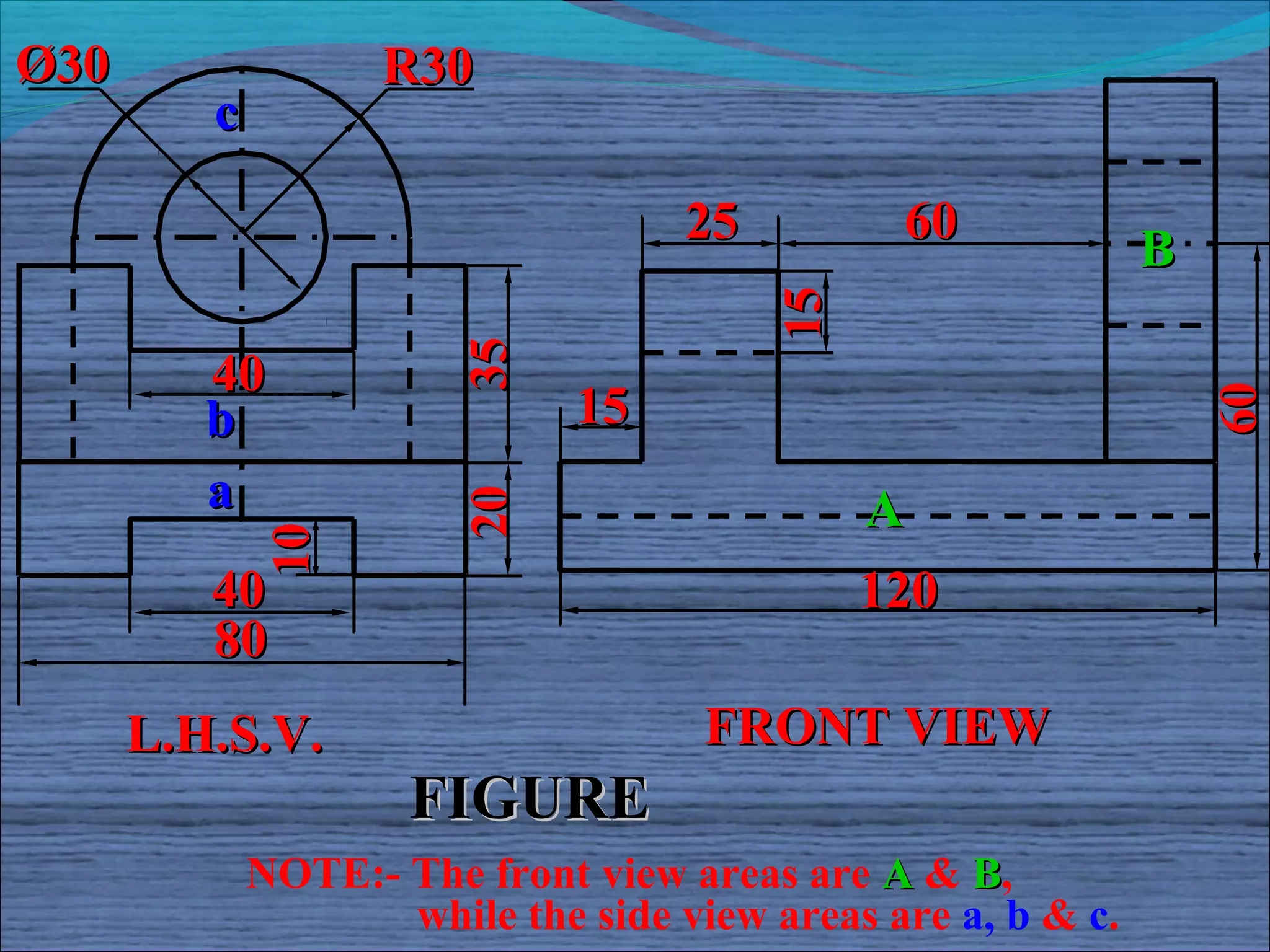 Ø30                 R30
         c

                                    25         60
                                                              B




                                         15
                        35
         40
                              15




                                                                  60
         b
         a              20                    A
             10




         40                                   120
         80
      L.H.S.V.                       FRONT VIEW
                     FIGURE
             NOTE:- The front view areas are A & B,
                    while the side view areas are a, b & c.
 