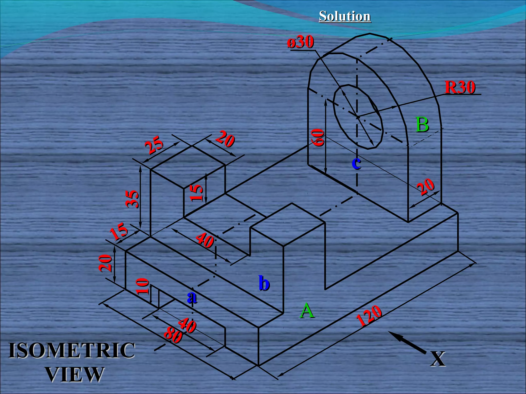 Solution
                                      ø30

                                                             R30

                             20                         B




                                        60
                25
                                                c
                     15                                 20
           35




       15               40
      20




                                  b
            10




                     a
                   40                  A          120
                 80
ISOMETRIC                                                X
   VIEW
 