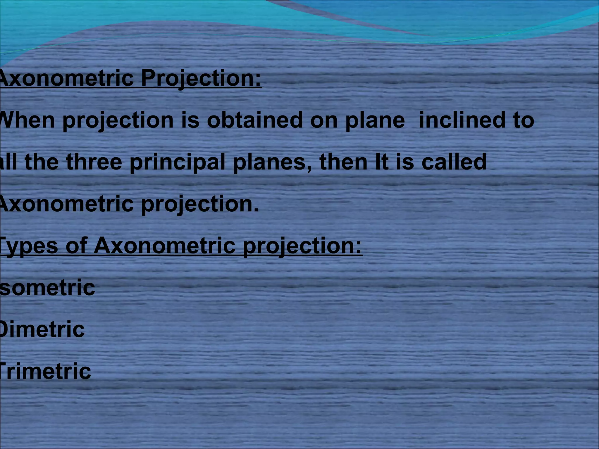Axonometric Projection:
When projection is obtained on plane inclined to
all the three principal planes, then It is called
Axonometric projection.
Types of Axonometric projection:
sometric
Dimetric
Trimetric
 