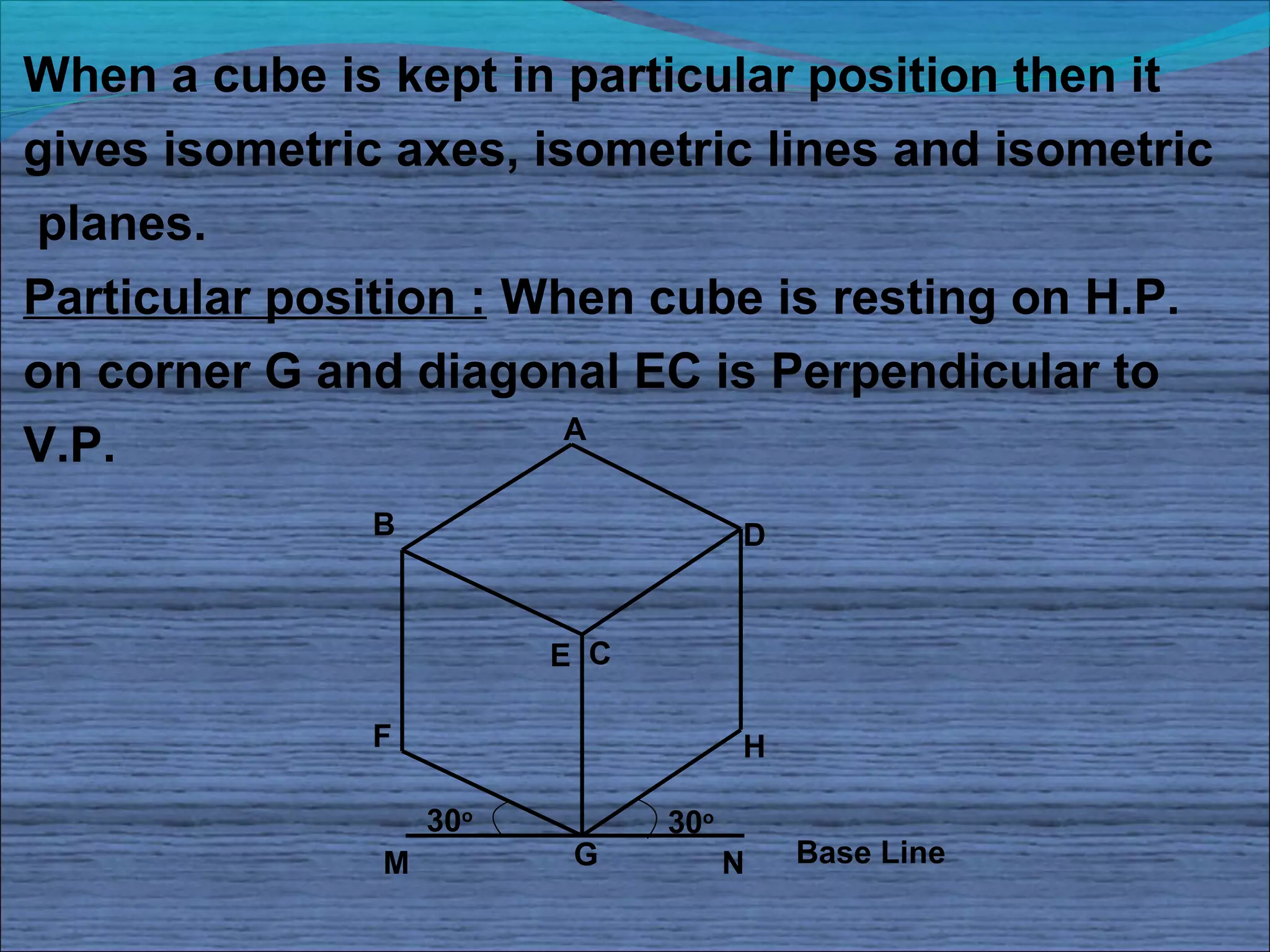 When a cube is kept in particular position then it
gives isometric axes, isometric lines and isometric
planes.
Particular position : When cube is resting on H.P.
on corner G and diagonal EC is Perpendicular to
                        A
V.P.
              B                      D


                         E C

              F                      H

                   30o         30o
               M          G          N   Base Line
 