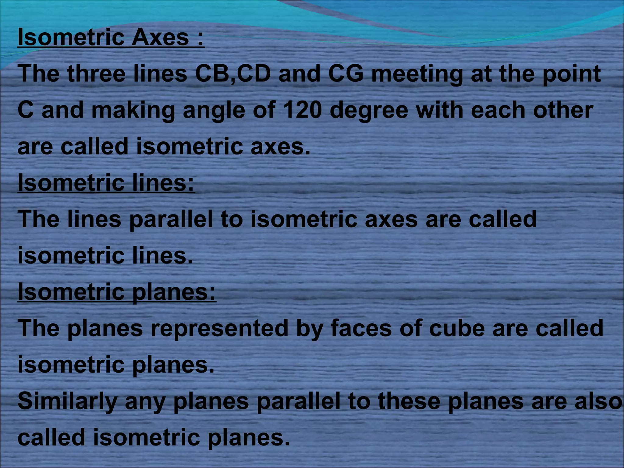 Isometric Axes :
The three lines CB,CD and CG meeting at the point
C and making angle of 120 degree with each other
are called isometric axes.
Isometric lines:
The lines parallel to isometric axes are called
isometric lines.
Isometric planes:
The planes represented by faces of cube are called
isometric planes.
Similarly any planes parallel to these planes are also
called isometric planes.
 