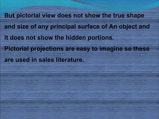 But pictorial view does not show the true shape
and size of any principal surface of An object and
it does not show the hidden portions.
Pictorial projections are easy to imagine so these
are used in sales literature.
 