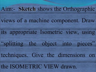 Aim:- Sketch shows the Orthographic
views of a machine component. Draw
its appropriate Isometric view, using
“splitting the object into pieces”
techniques. Give the dimensions on
the ISOMETRIC VIEW drawn.
 