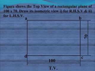 Figure shows the Top View of a rectangular plane of
100 x 70. Draw its isometric view i) for R.H.S.V & ii)
for L.H.S.V.
  ...