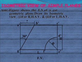 ISOMETRIC VIEW OF SIMPLE PLANES
Aim:-Figure shows the F.V.of a cut
     geometric plane.Draw its Isometric
     view . (i)...