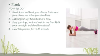• Plank
HOW TO DO
1. Kneel down and bend your elbows. Make sure
your elbows are below your shoulders.
2. Extend your legs behind one at a time.
3. Keep your hips, back and neck in one line. Hold
your core tight and shoulders relaxed.
4. Hold this position for 10-20 seconds.
 