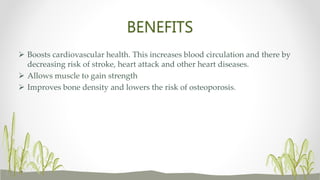BENEFITS
 Boosts cardiovascular health. This increases blood circulation and there by
decreasing risk of stroke, heart attack and other heart diseases.
 Allows muscle to gain strength
 Improves bone density and lowers the risk of osteoporosis.
 