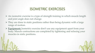 ISOMETRIC EXERCISES
 An isometric exercise is a type of strength training in which muscle length
and joint angle does not change.
 They are done in static positions rather than being dynamic with a large
range of motion.
 Equipment: Isometric exercise don’t use any equipment apart from your
body. Muscle contractions are completed by tightening and relaxing your
muscles in static positions.
 