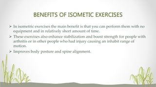 BENEFITS OF ISOMETIC EXERCISES
 In isometric exercises the main benefit is that you can perform them with no
equipment and in relatively short amount of time.
 These exercises also enhance stabilization and boost strength for people with
arthritis or in other people who had injury causing an inhabit range of
motion.
 Improves body posture and spine alignment.
 
