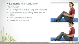 • Isometric Hip Abduction
HOW TO DO
1. Sit on a plinth or mat and keep both knees bent.
2. Place resistance band or strap above both the
knees.
3. Push your thighs outwards.
4. Hold it for 5-10 seconds.
 