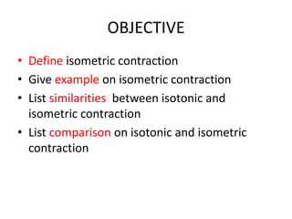 OBJECTIVE
• Define isometric contraction
• Give example on isometric contraction
• List similarities between isotonic and
isometric contraction
• List comparison on isotonic and isometric
contraction
 