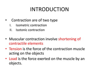 INTRODUCTION
• Contraction are of two type
I. Isometric contraction
II. Isotonic contraction
• Muscular contraction involve shortening of
contractile elements
• Tension is the force of the contraction muscle
acting on the objects
• Load is the force exerted on the muscle by an
objects.
 
